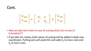 Cont.
• Why we take 2x2 matrix in case of scaling while 2x1 in case of
translation??
• If we take 2x1 matrix, both values of scaling will be added in both new
coordinates. Putting zero will avoid this and adds Sx to new x-axis and
Sy to new y-axis.
 