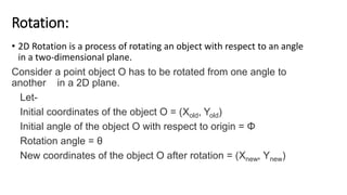 Rotation:
• 2D Rotation is a process of rotating an object with respect to an angle
in a two-dimensional plane.
Consider a point object O has to be rotated from one angle to
another in a 2D plane.
Let-
Initial coordinates of the object O = (Xold, Yold)
Initial angle of the object O with respect to origin = Φ
Rotation angle = θ
New coordinates of the object O after rotation = (Xnew, Ynew)
 