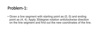 Problem-1:
• Given a line segment with starting point as (0, 0) and ending
point as (4, 4). Apply 30degree rotation anticlockwise direction
on the line segment and find out the new coordinates of the line.
 