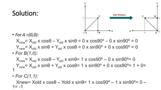 Solution:
• For A =(0,0):
Xnew= Xold x cosθ – Yold x sinθ = 0 x cos90º – 0 x sin90º = 0
Ynew= Xold x sinθ + Yold x cosθ = 0 x sin90º + 0 x cos90º = 0
• For B(1,0):
Xnew= Xold x cosθ – Yold x sinθ= 1 x cos90º – 0 x sin90º= 0
Ynew= Xold x sinθ + Yold x cosθ= 1 x sin90º + 0 x cos90º= 1 + 0=
1
• For C(1,1):
Xnew= Xold x cosθ – Yold x sinθ= 1 x cos90º – 1 x sin90º= 0 –
1= -1
 