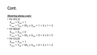 Cont.
Shearing along y-axis:
• For A(1,1):
Xnew = Xold = 1
Ynew = Yold + Shy x Xold = 1 + 2 x 1 = 3
• For B(0,0):
Xnew = Xold = 0
Ynew = Yold + Shy x Xold = 0 + 2 x 0 = 0
• For C(1,0):
Xnew = Xold = 1
Ynew = Yold + Shy x Xold = 0 + 2 x 1 = 2
 