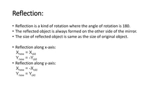 Reflection:
• Reflection is a kind of rotation where the angle of rotation is 180.
• The reflected object is always formed on the other side of the mirror.
• The size of reflected object is same as the size of original object.
• Reflection along x-axis:
Xnew = Xold
Ynew = -Yold
• Reflection along y-axis:
Xnew = -Xold
Ynew = Yold
 