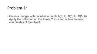 Problem-1:
• Given a triangle with coordinate points A(3, 4), B(6, 4), C(5, 6).
Apply the reflection on the X axis Y axis and obtain the new
coordinates of the object.
 