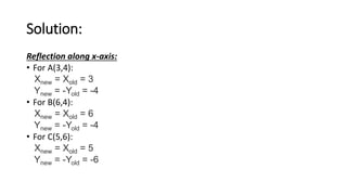 Solution:
Reflection along x-axis:
• For A(3,4):
Xnew = Xold = 3
Ynew = -Yold = -4
• For B(6,4):
Xnew = Xold = 6
Ynew = -Yold = -4
• For C(5,6):
Xnew = Xold = 5
Ynew = -Yold = -6
 