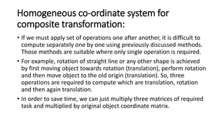 Homogeneous co-ordinate system for
composite transformation:
• If we must apply set of operations one after another, it is difficult to
compute separately one by one using previously discussed methods.
Those methods are suitable where only single operation is required.
• For example, rotation of straight line or any other shape is achieved
by first moving object towards rotation (translation), perform rotation
and then move object to the old origin (translation). So, three
operations are required to compute which are translation, rotation
and then again translation.
• In order to save time, we can just multiply three matrices of required
task and multiplied by original object coordinate matrix.
 