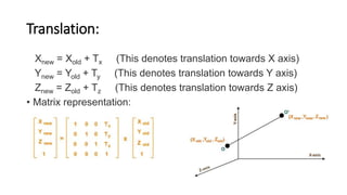 Translation:
Xnew = Xold + Tx (This denotes translation towards X axis)
Ynew = Yold + Ty (This denotes translation towards Y axis)
Znew = Zold + Tz (This denotes translation towards Z axis)
• Matrix representation:
 