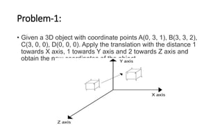 Problem-1:
• Given a 3D object with coordinate points A(0, 3, 1), B(3, 3, 2),
C(3, 0, 0), D(0, 0, 0). Apply the translation with the distance 1
towards X axis, 1 towards Y axis and 2 towards Z axis and
obtain the new coordinates of the object.
 