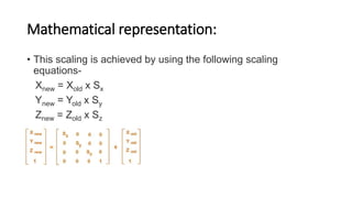Mathematical representation:
• This scaling is achieved by using the following scaling
equations-
Xnew = Xold x Sx
Ynew = Yold x Sy
Znew = Zold x Sz
• Matrix representation:
 