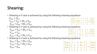 Shearing:
• Shearing in X axis is achieved by using the following shearing equations-
Xnew = Xold
Ynew = Yold + Shy x Xold
Znew = Zold + Shz x Xold
• Shearing in Y axis is achieved by using the following shearing equations-
Xnew = Xold + Shx x Yold
Ynew = Yold
Znew = Zold + Shz x Yold
• Shearing in Z axis is achieved by using the following shearing equations-
Xnew = Xold + Shx x Zold
Ynew = Yold + Shy x Zold
Znew = Zold
 