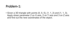 Problem-1:
• Given a 3D triangle with points (0, 0, 0), (1, 1, 2) and (1, 1, 3).
Apply shear parameter 2 on X axis, 2 on Y axis and 3 on Z axis
and find out the new coordinates of the object.
 