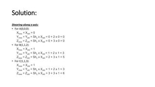 Solution:
Shearing along x-axis:
• For A(0,0,0):
Xnew = Xold = 0
Ynew = Yold + Shy x Xold = 0 + 2 x 0 = 0
Znew = Zold + Shz x Xold = 0 + 3 x 0 = 0
• For B(1,1,2):
Xnew = Xold = 1
Ynew = Yold + Shy x Xold = 1 + 2 x 1 = 3
Znew = Zold + Shz x Xold = 2 + 3 x 1 = 5
• For C(1,1,3):
Xnew = Xold = 1
Ynew = Yold + Shy x Xold = 1 + 2 x 1 = 3
Znew = Zold + Shz x Xold = 3 + 3 x 1 = 6
 