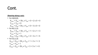 Cont.
Shearing along y-axis:
• For A(0,0,0):
Xnew = Xold + Shx x Yold = 0 + 2 x 0 = 0
Ynew = Yold = 0
Znew = Zold + Shz x Yold = 0 + 3 x 0 = 0
• For B(1,1,2):
Xnew = Xold + Shx x Yold = 1 + 2 x 1 = 3
Ynew = Yold = 1
Znew = Zold + Shz x Yold = 2 + 3 x 1 = 5
• For C(1,1,3):
Xnew = Xold + Shx x Yold = 1 + 2 x 1 = 3
Ynew = Yold = 1
Znew = Zold + Shz x Yold = 3 + 3 x 1 = 6
 