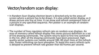 Vector/random scan display:
• In Random-Scan Display electron beam is directed only to the areas of
screen where a picture has to be drawn. It is also called vector display, as it
draws picture one line at time. It can draw and refresh component lines of
a picture in any specified sequence. Pen plotter is an example of random-
scan displays.
• The number of lines regulates refresh rate on random-scan displays. An
area of memory called refresh display files stores picture definition as a set
of line drawing commands. The system returns back to first-line command
in the list, after all the drawing commands have been processed. High-
quality vector systems can handle around 100, 00 short lines at this refresh
rate. Faster refreshing can burn phosphor. To avoid this every refresh cycle
is delayed to prevent refresh rate greater than 60 frames per second.
 