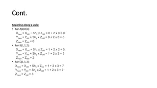 Cont.
Shearing along z-axis:
• For A(0,0,0):
Xnew = Xold + Shx x Zold = 0 + 2 x 0 = 0
Ynew = Yold + Shy x Zold = 0 + 2 x 0 = 0
Znew = Zold = 0
• For B(1,1,2):
Xnew = Xold + Shx x Zold = 1 + 2 x 2 = 5
Ynew = Yold + Shy x Zold = 1 + 2 x 2 = 5
Znew = Zold = 2
• For C(1,1,3):
Xnew = Xold + Shx x Zold = 1 + 2 x 3 = 7
Ynew = Yold + Shy x Zold = 1 + 2 x 3 = 7
Znew = Zold = 3
 