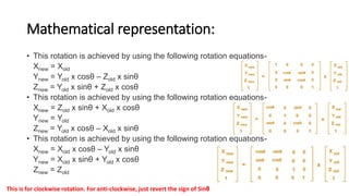 Mathematical representation:
• This rotation is achieved by using the following rotation equations-
Xnew = Xold
Ynew = Yold x cosθ – Zold x sinθ
Znew = Yold x sinθ + Zold x cosθ
• This rotation is achieved by using the following rotation equations-
Xnew = Zold x sinθ + Xold x cosθ
Ynew = Yold
Znew = Yold x cosθ – Xold x sinθ
• This rotation is achieved by using the following rotation equations-
Xnew = Xold x cosθ – Yold x sinθ
Ynew = Xold x sinθ + Yold x cosθ
Znew = Zold
This is for clockwise rotation. For anti-clockwise, just revert the sign of Sinθ
 