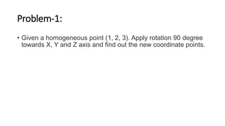 Problem-1:
• Given a homogeneous point (1, 2, 3). Apply rotation 90 degree
towards X, Y and Z axis and find out the new coordinate points.
 