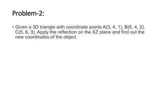 Problem-2:
• Given a 3D triangle with coordinate points A(3, 4, 1), B(6, 4, 2),
C(5, 6, 3). Apply the reflection on the XZ plane and find out the
new coordinates of the object.
 