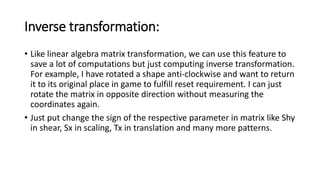 Inverse transformation:
• Like linear algebra matrix transformation, we can use this feature to
save a lot of computations but just computing inverse transformation.
For example, I have rotated a shape anti-clockwise and want to return
it to its original place in game to fulfill reset requirement. I can just
rotate the matrix in opposite direction without measuring the
coordinates again.
• Just put change the sign of the respective parameter in matrix like Shy
in shear, Sx in scaling, Tx in translation and many more patterns.
 