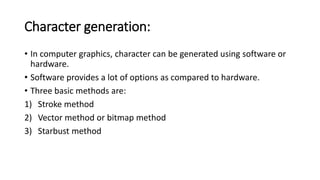 Character generation:
• In computer graphics, character can be generated using software or
hardware.
• Software provides a lot of options as compared to hardware.
• Three basic methods are:
1) Stroke method
2) Vector method or bitmap method
3) Starbust method
 