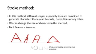 Stroke method:
• In this method, different shapes especially lines are combined to
generate character. Shapes can be circle, curve, lines or any other.
• We can change the size of character in this method.
• Font faces are few one.
Word generated by combining lines
and circle.
 