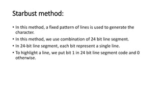 Starbust method:
• In this method, a fixed pattern of lines is used to generate the
character.
• In this method, we use combination of 24 bit line segment.
• In 24-bit line segment, each bit represent a single line.
• To highlight a line, we put bit 1 in 24 bit line segment code and 0
otherwise.
 