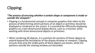 Clipping:
“The process of ensuring whether a certain shape or component is inside or
outside the viewport.”
• Clipping is a fundamental concept in computer graphics that refers to the
process of determining which portions of an object or primitive should be
displayed or rendered on the screen. It is essential for efficiently displaying
graphics on a two-dimensional display device, such as a monitor, while
working with three-dimensional objects or primitives.
• When rendering 3D objects, it is common for portions of those objects to
extend beyond the boundaries of the display window or viewport. Clipping
ensures that only the visible parts of these objects are drawn, while the
portions outside the viewing window are discarded.
 