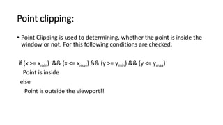 Point clipping:
• Point Clipping is used to determining, whether the point is inside the
window or not. For this following conditions are checked.
if (x >= xmin) && (x <= xmax) && (y >= ymin) && (y <= ymax)
Point is inside
else
Point is outside the viewport!!
 