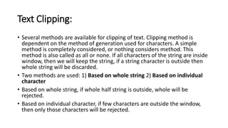 Text Clipping:
• Several methods are available for clipping of text. Clipping method is
dependent on the method of generation used for characters. A simple
method is completely considered, or nothing considers method. This
method is also called as all or none. If all characters of the string are inside
window, then we will keep the string, if a string character is outside then
whole string will be discarded.
• Two methods are used: 1) Based on whole string 2) Based on individual
character
• Based on whole string, if whole half string is outside, whole will be
rejected.
• Based on individual character, if few characters are outside the window,
then only those characters will be rejected.
 