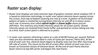 Raster scan display:
• Raster Scan Displays are most common type of graphics monitor which employs CRT. It
is based on television technology. In raster scan system electron beam sweeps across
the screen, from top to bottom covering one row at a time. A pattern of illuminated
pattern of spots is created by turning beam intensity on and off as it moves across
each row. A memory area called refresh buffer or frame buffer stores picture
definition. This memory area holds intensity values for all screen points. Stored
intensity values are restored from frame buffer and painted on screen taking one row
at a time. Each screen point is referred to as pixels.
• In raster scan systems refreshing is done at a rate of 60-80 frames per second. Refresh
rates are also sometimes described in units of cycles per second / Hertz (Hz). At the
end of each scan line, electron beam begins to display next scan line after returning to
left side of screen. The return to the left of screen after refresh of each scan line is
known as horizontal retrace of electron beam. At the end of each frame electron
beam returns to top left corner and begins the next frame.
 