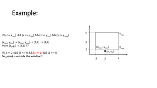 Example:
if (x >= xmin) && (x <= xmax) && (y >= ymin) && (y <= ymax)
(xmin, ymin) -> (xmax, ymax) = (2,2) -> (4,4)
Point (x1,y1) = (3,1) ??
If (3 >= 2) && (3 <= 4) && (1 >= 2) && (1 <= 4)
So, point is outside the window!!
(Xmin , ymin) Xmax
Ymax
2 3 4
2
3
4
(x1,y2)
 