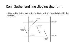 Cohn Sutherland line clipping algorithm:
• It is used to determine a line outside, inside or partially inside the
window.
 