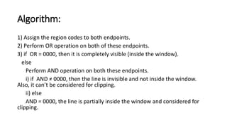 Algorithm:
1) Assign the region codes to both endpoints.
2) Perform OR operation on both of these endpoints.
3) if OR = 0000, then it is completely visible (inside the window).
else
Perform AND operation on both these endpoints.
i) if AND ≠ 0000, then the line is invisible and not inside the window.
Also, it can’t be considered for clipping.
ii) else
AND = 0000, the line is partially inside the window and considered for
clipping.
 