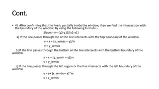 Cont.
• 4) After confirming that the line is partially inside the window, then we find the intersection with
the boundary of the window. By using the following formula:-
Slope:- m= (y2-y1)/(x2-x1)
a) If the line passes through top or the line intersects with the top boundary of the window.
x = x + (y_wmax – y)/m
y = y_wmax
b) If the line passes through the bottom or the line intersects with the bottom boundary of the
window.
x = x + (y_wmin – y)/m
y = y_wmin
c) If the line passes through the left region or the line intersects with the left boundary of the
window.
y = y+ (x_wmin – x)*m
x = x_wmin
 