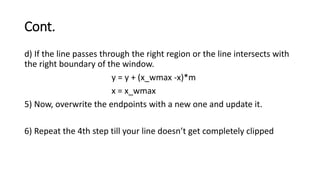 Cont.
d) If the line passes through the right region or the line intersects with
the right boundary of the window.
y = y + (x_wmax -x)*m
x = x_wmax
5) Now, overwrite the endpoints with a new one and update it.
6) Repeat the 4th step till your line doesn’t get completely clipped
 