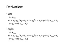 Derivation:
• Left:
x = xmin
m = y2- y1 / x2 – x1 = y – y1/ x – x1 = y- y1 / xmin – x1
y = y1 + m( xmin - x1)
• Right:
x = xmax
m = y2- y1 / x2 – x1 = y – y1/ x – x1 = y- y1 / xmax – x1
y = y1 + m( xmax - x1)
 