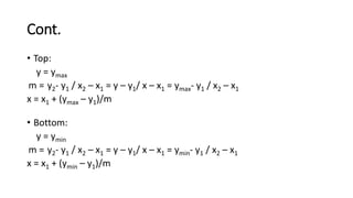 Cont.
• Top:
y = ymax
m = y2- y1 / x2 – x1 = y – y1/ x – x1 = ymax- y1 / x2 – x1
x = x1 + (ymax – y1)/m
• Bottom:
y = ymin
m = y2- y1 / x2 – x1 = y – y1/ x – x1 = ymin- y1 / x2 – x1
x = x1 + (ymin – y1)/m
 