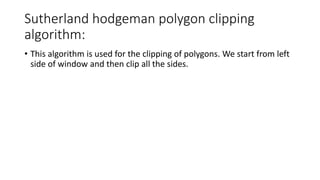 Sutherland hodgeman polygon clipping
algorithm:
• This algorithm is used for the clipping of polygons. We start from left
side of window and then clip all the sides.
 