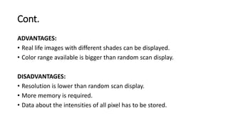 Cont.
ADVANTAGES:
• Real life images with different shades can be displayed.
• Color range available is bigger than random scan display.
DISADVANTAGES:
• Resolution is lower than random scan display.
• More memory is required.
• Data about the intensities of all pixel has to be stored.
 
