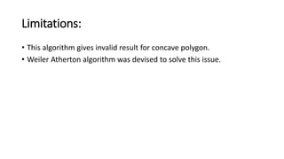 Limitations:
• This algorithm gives invalid result for concave polygon.
• Weiler Atherton algorithm was devised to solve this issue.
 