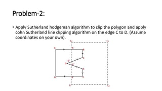 Problem-2:
• Apply Sutherland hodgeman algorithm to clip the polygon and apply
cohn Sutherland line clipping algorithm on the edge C to D. (Assume
coordinates on your own).
 
