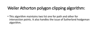 Weiler Athorton polygon clipping algorithm:
• This algorithm maintains two list one for path and other for
intersection points. It also handles the issue of Sutherland hodgeman
algorithm.
 