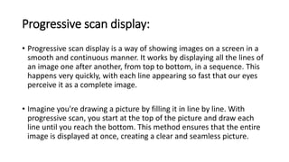 Progressive scan display:
• Progressive scan display is a way of showing images on a screen in a
smooth and continuous manner. It works by displaying all the lines of
an image one after another, from top to bottom, in a sequence. This
happens very quickly, with each line appearing so fast that our eyes
perceive it as a complete image.
• Imagine you're drawing a picture by filling it in line by line. With
progressive scan, you start at the top of the picture and draw each
line until you reach the bottom. This method ensures that the entire
image is displayed at once, creating a clear and seamless picture.
 