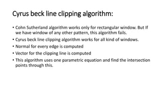 Cyrus beck line clipping algorithm:
• Cohn Sutherland algorithm works only for rectangular window. But If
we have window of any other pattern, this algorithm fails.
• Cyrus beck line clipping algorithm works for all kind of windows.
• Normal for every edge is computed
• Vector for the clipping line is computed
• This algorithm uses one parametric equation and find the intersection
points through this.
 