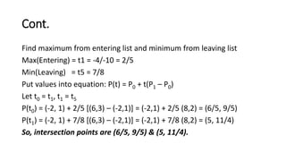 Cont.
Find maximum from entering list and minimum from leaving list
Max(Entering) = t1 = -4/-10 = 2/5
Min(Leaving) = t5 = 7/8
Put values into equation: P(t) = P0 + t(P1 – P0)
Let t0 = t1, t1 = t5
P(t0) = (-2, 1) + 2/5 [(6,3) – (-2,1)] = (-2,1) + 2/5 (8,2) = (6/5, 9/5)
P(t1) = (-2, 1) + 7/8 [(6,3) – (-2,1)] = (-2,1) + 7/8 (8,2) = (5, 11/4)
So, intersection points are (6/5, 9/5) & (5, 11/4).
 