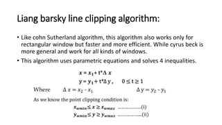 Liang barsky line clipping algorithm:
• Like cohn Sutherland algorithm, this algorithm also works only for
rectangular window but faster and more efficient. While cyrus beck is
more general and work for all kinds of windows.
• This algorithm uses parametric equations and solves 4 inequalities.
 