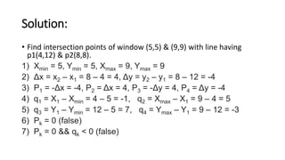 Solution:
• Find intersection points of window (5,5) & (9,9) with line having
p1(4,12) & p2(8,8).
1) Xmin = 5, Ymin = 5, Xmax = 9, Ymax = 9
2) Δx = x2 – x1 = 8 – 4 = 4, Δy = y2 – y1 = 8 – 12 = -4
3) P1 = -Δx = -4, P2 = Δx = 4, P3 = -Δy = 4, P4 = Δy = -4
4) q1 = X1 – Xmin = 4 – 5 = -1, q2 = Xmax – X1 = 9 – 4 = 5
5) q3 = Y1 – Ymin = 12 – 5 = 7, q4 = Ymax – Y1 = 9 – 12 = -3
6) Pk = 0 (false)
7) Pk = 0 && qk < 0 (false)
 