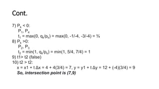 Cont.
7) Pk < 0:
P1, P4
t1 = max(0, qk/pk) = max(0, -1/-4, -3/-4) = ¾
8) Pk >0:
P2, P3
t2 = min(1, qk/pk) = min(1, 5/4, 7/4) = 1
9) t1> t2 (false)
10) t2 > t2:
x = x1 + t Δx = 4 + 4(3/4) = 7, y = y1 + t Δy = 12 + (-4)(3/4) = 9
So, intersection point is (7,9)
 