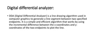 Digital differential analyzer:
• DDA (Digital Differential Analyzer) is a line drawing algorithm used in
computer graphics to generate a line segment between two specified
endpoints. It is a simple and efficient algorithm that works by using
the incremental difference between the x-coordinates and y-
coordinates of the two endpoints to plot the line.
 