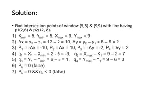 Solution:
• Find intersection points of window (5,5) & (9,9) with line having
p1(2,6) & p2(12, 8).
1) Xmin = 5, Ymin = 5, Xmax = 9, Ymax = 9
2) Δx = x2 – x1 = 12 – 2 = 10, Δy = y2 – y1 = 8 – 6 = 2
3) P1 = -Δx = -10, P2 = Δx = 10, P3 = -Δy = -2, P4 = Δy = 2
4) q1 = X1 – Xmin = 2 - 5 = -3, q2 = Xmax – X1 = 9 – 2 = 7
5) q3 = Y1 – Ymin = 6 – 5 = 1, q4 = Ymax – Y1 = 9 – 6 = 3
6) Pk = 0 (false)
7) Pk = 0 && qk < 0 (false)
 