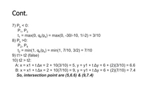 Cont.
7) Pk < 0:
P1, P3
t1 = max(0, qk/pk) = max(0, -30/-10, 1/-2) = 3/10
8) Pk >0:
P2, P4
t2 = min(1, qk/pk) = min(1, 7/10, 3/2) = 7/10
9) t1> t2 (false)
10) t2 > t2:
A: x = x1 + t Δx = 2 + 10(3/10) = 5, y = y1 + t Δy = 6 + (2)(3/10) = 6.6
B: x = x1 + t Δx = 2 + 10(7/10) = 9, y = y1 + t Δy = 6 + (2)(7/10) = 7.4
So, intersection point are (5,6.6) & (9,7.4)
 